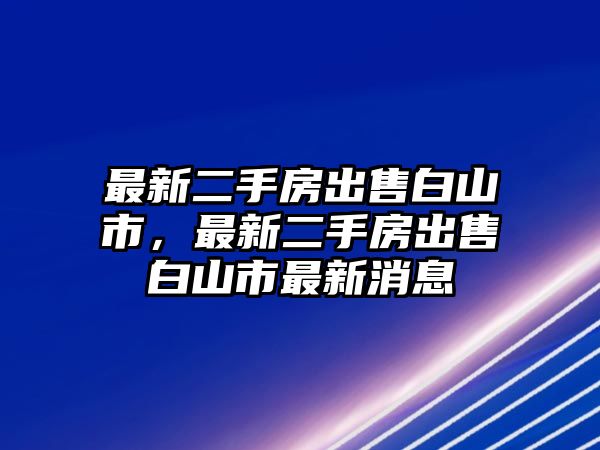 最新二手房出售白山市，最新二手房出售白山市最新消息